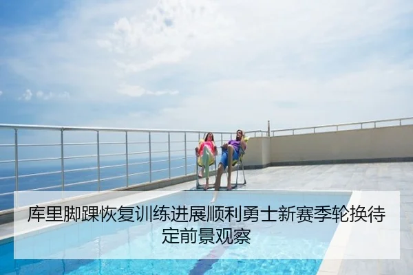库里脚踝恢复训练进展顺利勇士新赛季轮换待定前景观察